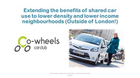 Extending the benefits of shared car use to lower density and lower income neighbourhoods (Outside of London!) save money, reduce car ownership, create.