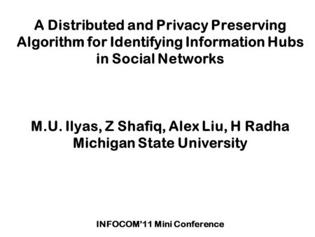 A Distributed and Privacy Preserving Algorithm for Identifying Information Hubs in Social Networks M.U. Ilyas, Z Shafiq, Alex Liu, H Radha Michigan State.