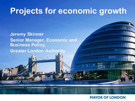Projects for economic growth Jeremy Skinner Senior Manager, Economic and Business Policy, Greater London Authority.
