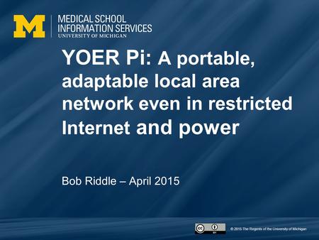 © 2015 The Regents of the University of Michigan YOER Pi: A portable, adaptable local area network even in restricted Internet and power Bob Riddle – April.