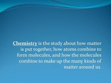 Chemistry is the study about how matter is put together, how atoms combine to form molecules, and how the molecules combine to make up the many kinds of.