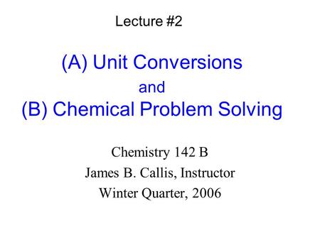 (A) Unit Conversions and (B) Chemical Problem Solving Chemistry 142 B James B. Callis, Instructor Winter Quarter, 2006 Lecture #2.