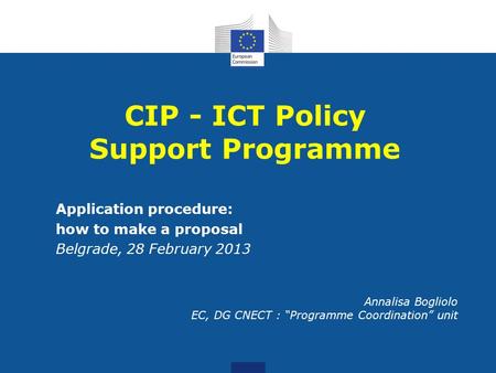 Application procedure: how to make a proposal Belgrade, 28 February 2013 Annalisa Bogliolo EC, DG CNECT : “Programme Coordination” unit CIP - ICT Policy.