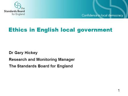 1 Ethics in English local government Dr Gary Hickey Research and Monitoring Manager The Standards Board for England.