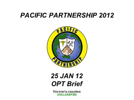 PACIFIC PARTNERSHIP 2012 This brief is classified: UNCLASSIFIED 25 JAN 12 OPT Brief.