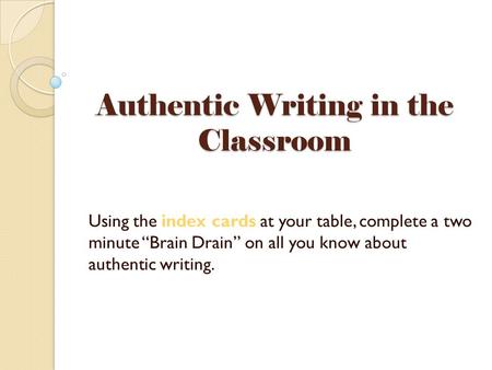 Authentic Writing in the Classroom Using the index cards at your table, complete a two minute “Brain Drain” on all you know about authentic writing.