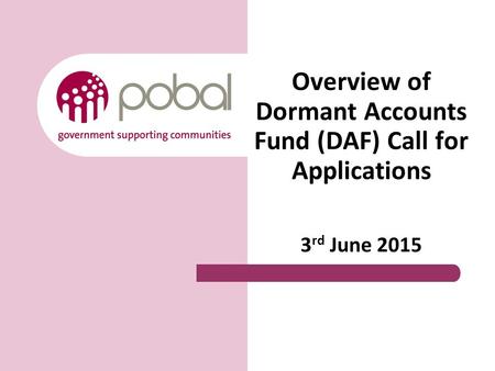 Overview of Dormant Accounts Fund (DAF) Call for Applications 3 rd June 2015.