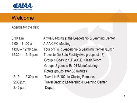Welcome Agenda for the day: 8:30 a.m. Arrive/Badging at the Leadership & Learning Center 9:00 - 11:00 am AIAA CMC Meeting 11:00 – 12:30 p.m. Tour of PWR.