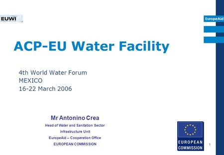 EuropeAid 1 ACP-EU Water Facility 4th World Water Forum MEXICO 16-22 March 2006 Mr Antonino Crea Head of Water and Sanitation Sector Infrastructure Unit.