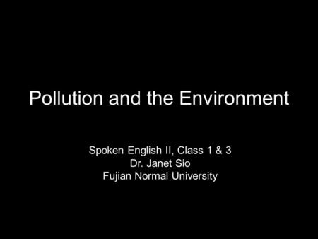 Pollution and the Environment Spoken English II, Class 1 & 3 Dr. Janet Sio Fujian Normal University.