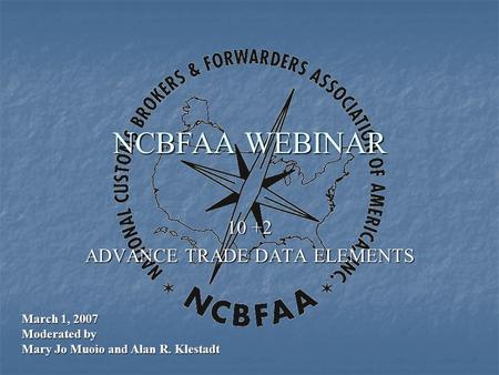 NCBFAA WEBINAR 10 +2 ADVANCE TRADE DATA ELEMENTS March 1, 2007 Moderated by Mary Jo Muoio and Alan R. Klestadt.