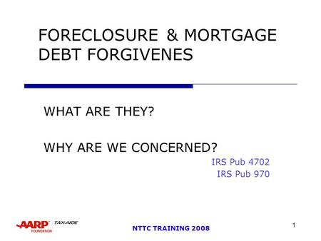 1 NTTC TRAINING 2008 FORECLOSURE& MORTGAGE DEBT FORGIVENES WHAT ARE THEY? WHY ARE WE CONCERNED? IRS Pub 4702 IRS Pub 970.