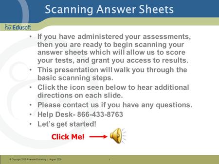 © Copyright 2006 Riverside Publishing | August 2006 1 Scanning Answer Sheets Click Me! If you have administered your assessments, then you are ready to.
