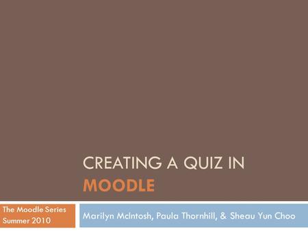 CREATING A QUIZ IN MOODLE Marilyn McIntosh, Paula Thornhill, & Sheau Yun Choo The Moodle Series Summer 2010.