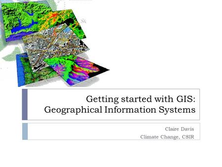 Getting started with GIS: Geographical Information Systems Claire Davis Climate Change, CSIR.