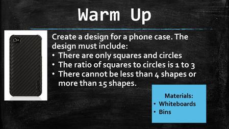 Warm Up Materials: Whiteboards Bins Create a design for a phone case. The design must include: There are only squares and circles The ratio of squares.