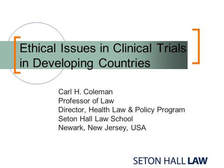 Ethical Issues in Clinical Trials in Developing Countries Carl H. Coleman Professor of Law Director, Health Law & Policy Program Seton Hall Law School.