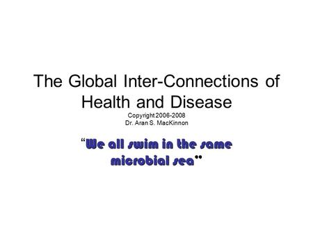 The Global Inter-Connections of Health and Disease Copyright 2006-2008 Dr. Aran S. MacKinnon We all swim in the same microbial sea “ We all swim in the.