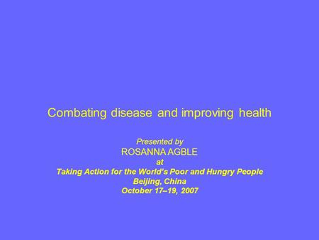 Combating disease and improving health Presented by ROSANNA AGBLE at Taking Action for the World’s Poor and Hungry People Beijing, China October 17–19,