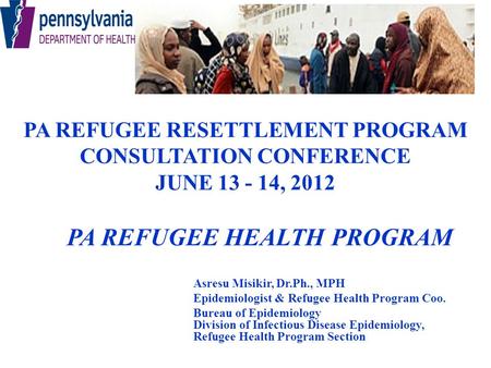 PA REFUGEE RESETTLEMENT PROGRAM CONSULTATION CONFERENCE JUNE 13 - 14, 2012 PA REFUGEE HEALTH PROGRAM Asresu Misikir, Dr.Ph., MPH Epidemiologist & Refugee.