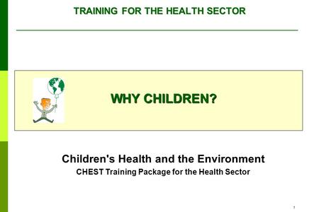 1 TRAINING FOR THE HEALTH SECTOR WHY CHILDREN? Children's Health and the Environment CHEST Training Package for the Health Sector.