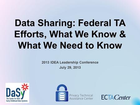 Data Sharing: Federal TA Efforts, What We Know & What We Need to Know 2013 IDEA Leadership Conference July 29, 2013.