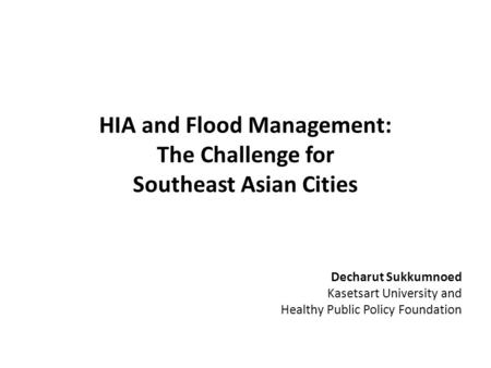 HIA and Flood Management: The Challenge for Southeast Asian Cities Decharut Sukkumnoed Kasetsart University and Healthy Public Policy Foundation.