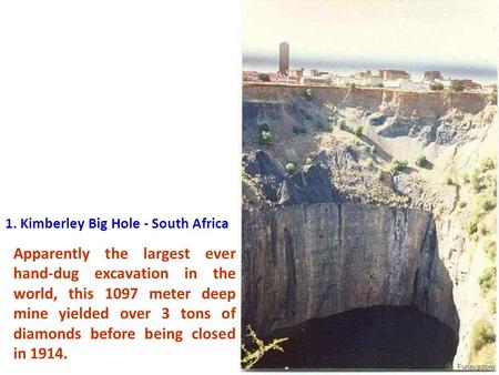 1. Kimberley Big Hole - South Africa Apparently the largest ever hand-dug excavation in the world, this 1097 meter deep mine yielded over 3 tons of diamonds.