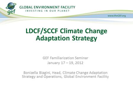 GEF Familiarization Seminar January 17 – 19, 2012 Bonizella Biagini, Head, Climate Change Adaptation Strategy and Operations, Global Environment Facility.