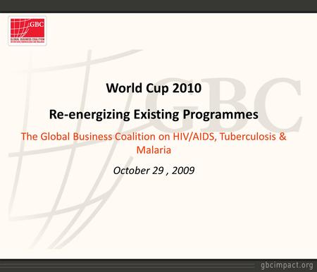 World Cup 2010 Re-energizing Existing Programmes The Global Business Coalition on HIV/AIDS, Tuberculosis & Malaria October 29, 2009.