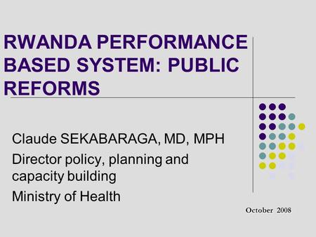 RWANDA PERFORMANCE BASED SYSTEM: PUBLIC REFORMS Claude SEKABARAGA, MD, MPH Director policy, planning and capacity building Ministry of Health October 2008.