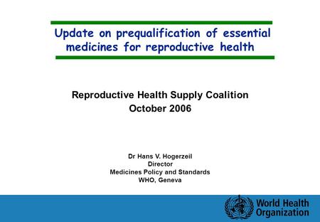 Update on prequalification of essential medicines for reproductive health Dr Hans V. Hogerzeil Director Medicines Policy and Standards WHO, Geneva Reproductive.