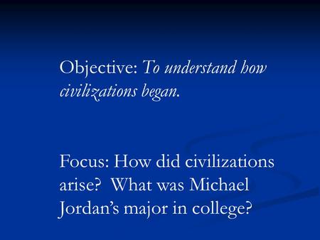 Objective: To understand how civilizations began. Focus: How did civilizations arise? What was Michael Jordan’s major in college?