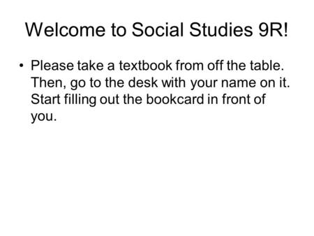 Welcome to Social Studies 9R! Please take a textbook from off the table. Then, go to the desk with your name on it. Start filling out the bookcard in front.