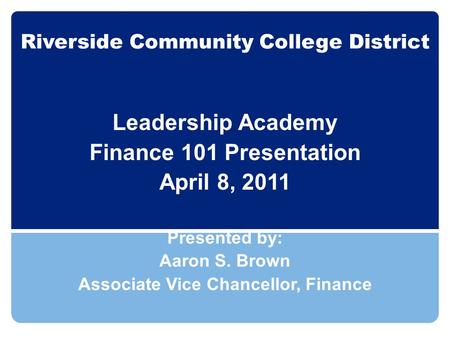 Riverside Community College District Leadership Academy Finance 101 Presentation April 8, 2011 Presented by: Aaron S. Brown Associate Vice Chancellor,