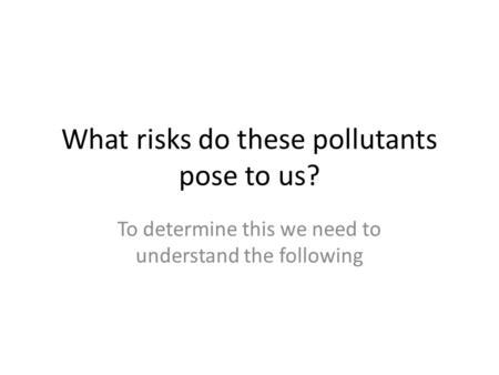 What risks do these pollutants pose to us? To determine this we need to understand the following.