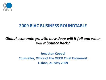 2009 BIAC BUSINESS ROUNDTABLE Global economic growth: how deep will it fall and when will it bounce back? Jonathan Coppel Counsellor, Office of the OECD.