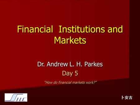 Financial Institutions and Markets Dr. Andrew L. H. Parkes Day 5 “How do financial markets work?” 卜安吉.