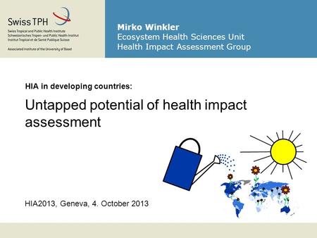 HIA2013, Geneva, 4. October 2013 HIA in developing countries: Untapped potential of health impact assessment Mirko Winkler Ecosystem Health Sciences Unit.