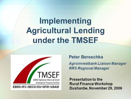 Implementing Agricultural Lending under the TMSEF Peter Bereschka Agroinvestbank Liaison Manager RRS Regional Manager Presentation to the Rural Finance.