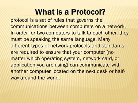 What is a Protocol? protocol is a set of rules that governs the communications between computers on a network. In order for two computers to talk to each.