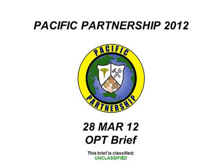 PACIFIC PARTNERSHIP 2012 This brief is classified: UNCLASSIFIED 28 MAR 12 OPT Brief.