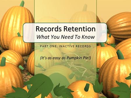 Records Retention Records Retention What You Need To Know PART ONE: INACTIVE RECORDS (It’s as easy as Pumpkin Pie!)
