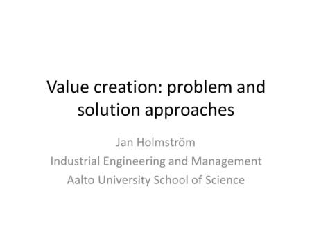Value creation: problem and solution approaches Jan Holmström Industrial Engineering and Management Aalto University School of Science.