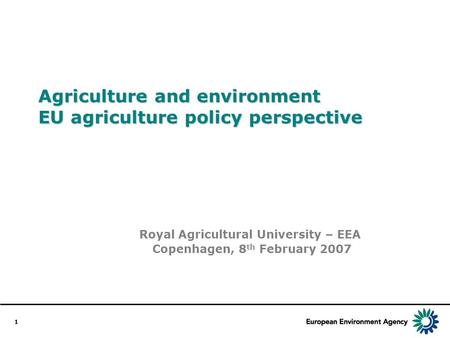 1 Agriculture and environment EU agriculture policy perspective Royal Agricultural University – EEA Copenhagen, 8 th February 2007.