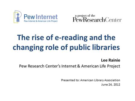 The rise of e-reading and the changing role of public libraries Lee Rainie Pew Research Center’s Internet & American Life Project Presented to: American.