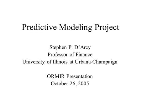 Predictive Modeling Project Stephen P. D’Arcy Professor of Finance University of Illinois at Urbana-Champaign ORMIR Presentation October 26, 2005.
