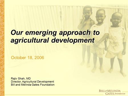 Our emerging approach to agricultural development October 18, 2006 Rajiv Shah, MD Director, Agricultural Development Bill and Melinda Gates Foundation.