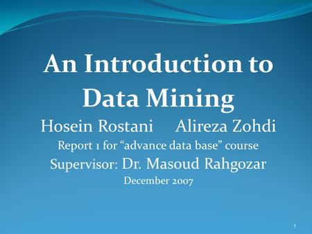 1 An Introduction to Data Mining Hosein Rostani Alireza Zohdi Report 1 for “advance data base” course Supervisor: Dr. Masoud Rahgozar December 2007.