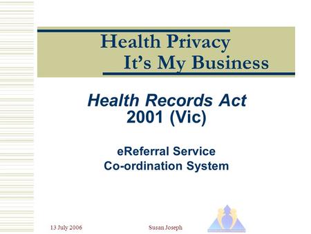 13 July 2006Susan Joseph Health Privacy It’s My Business Health Records Act 2001 (Vic) eReferral Service Co-ordination System.